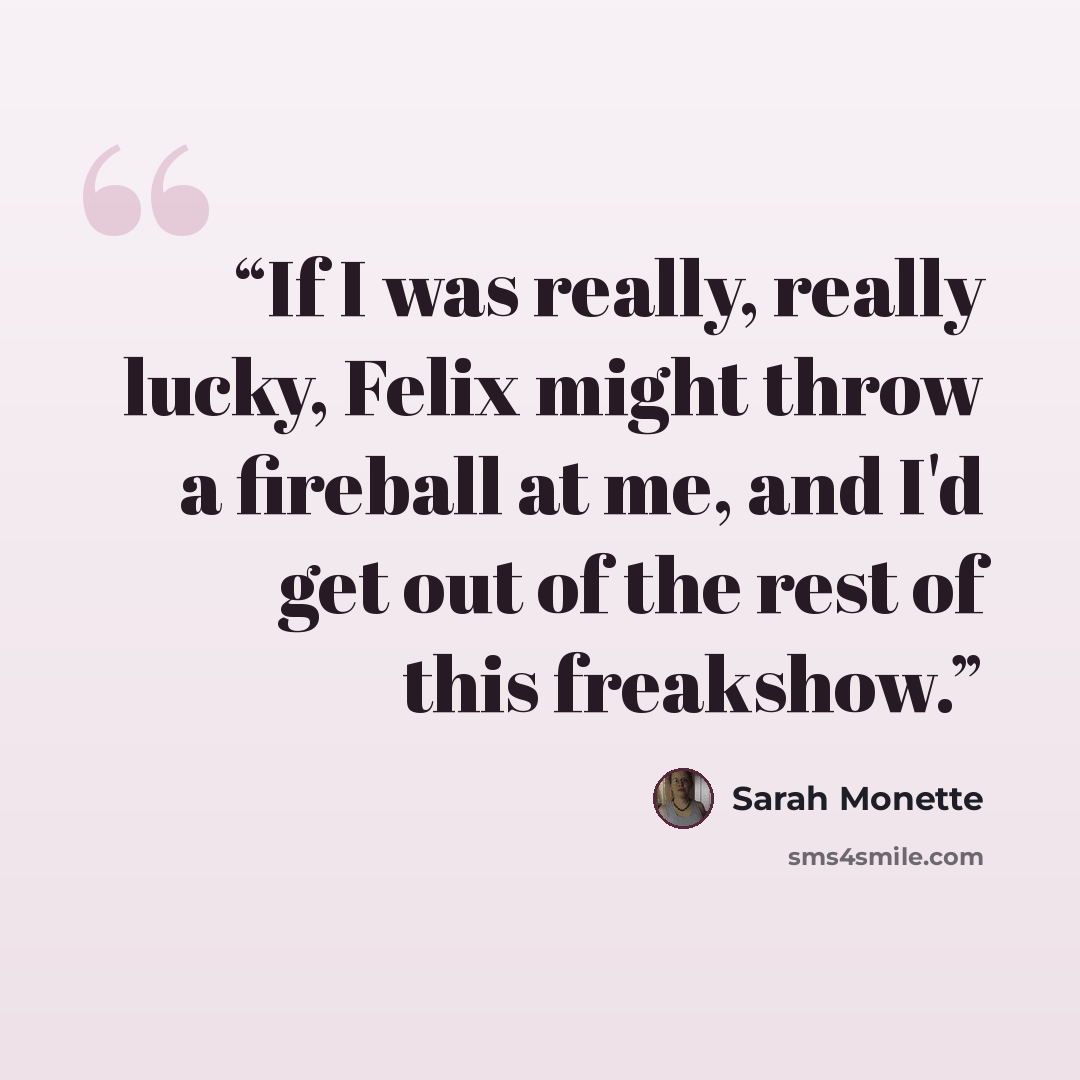 “If I was really, really lucky, Felix might throw a fireball at me, and I'd get out of the rest of this freakshow.” quote by Sarah Monette