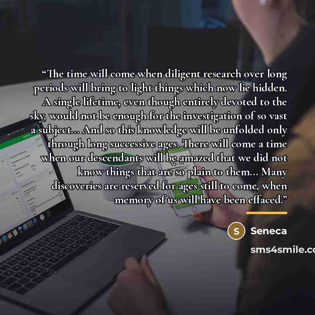 “The time will come when diligent research over long periods will bring to light things which now lie hidden. A single lifetime, even though entirely devoted to the sky, would not be enough for the investigation of so vast a subject... And so this knowledge will be unfolded only through long…” quote by Seneca