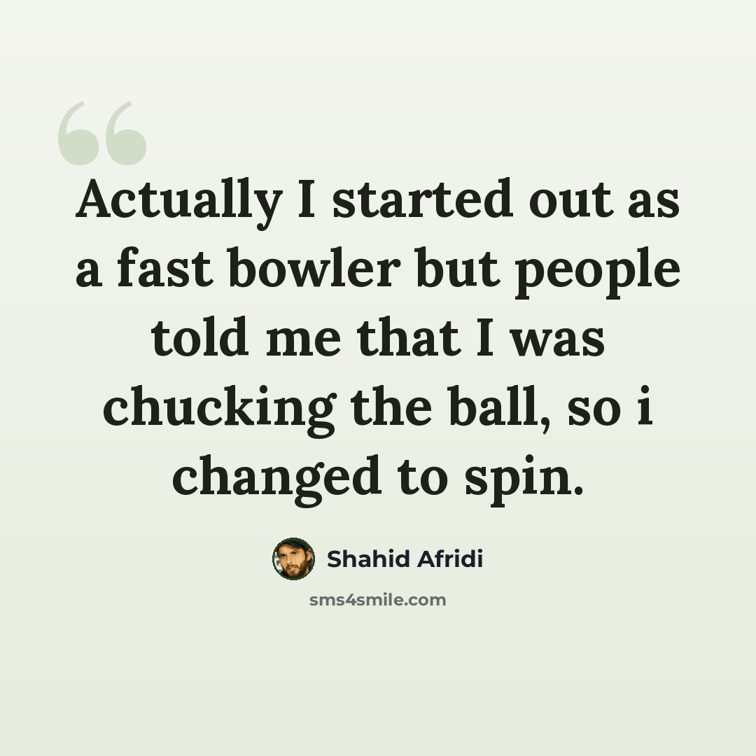“Actually I started out as a fast bowler but people told me that I was chucking the ball, so i changed to spin.” quote by Shahid Afridi