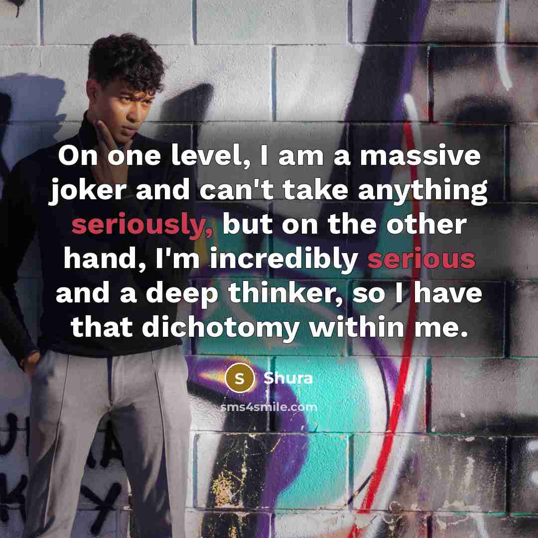 “On one level, I am a massive joker and can't take anything seriously, but on the other hand, I'm incredibly serious and a deep thinker, so I have that dichotomy within me.” quote by Shura