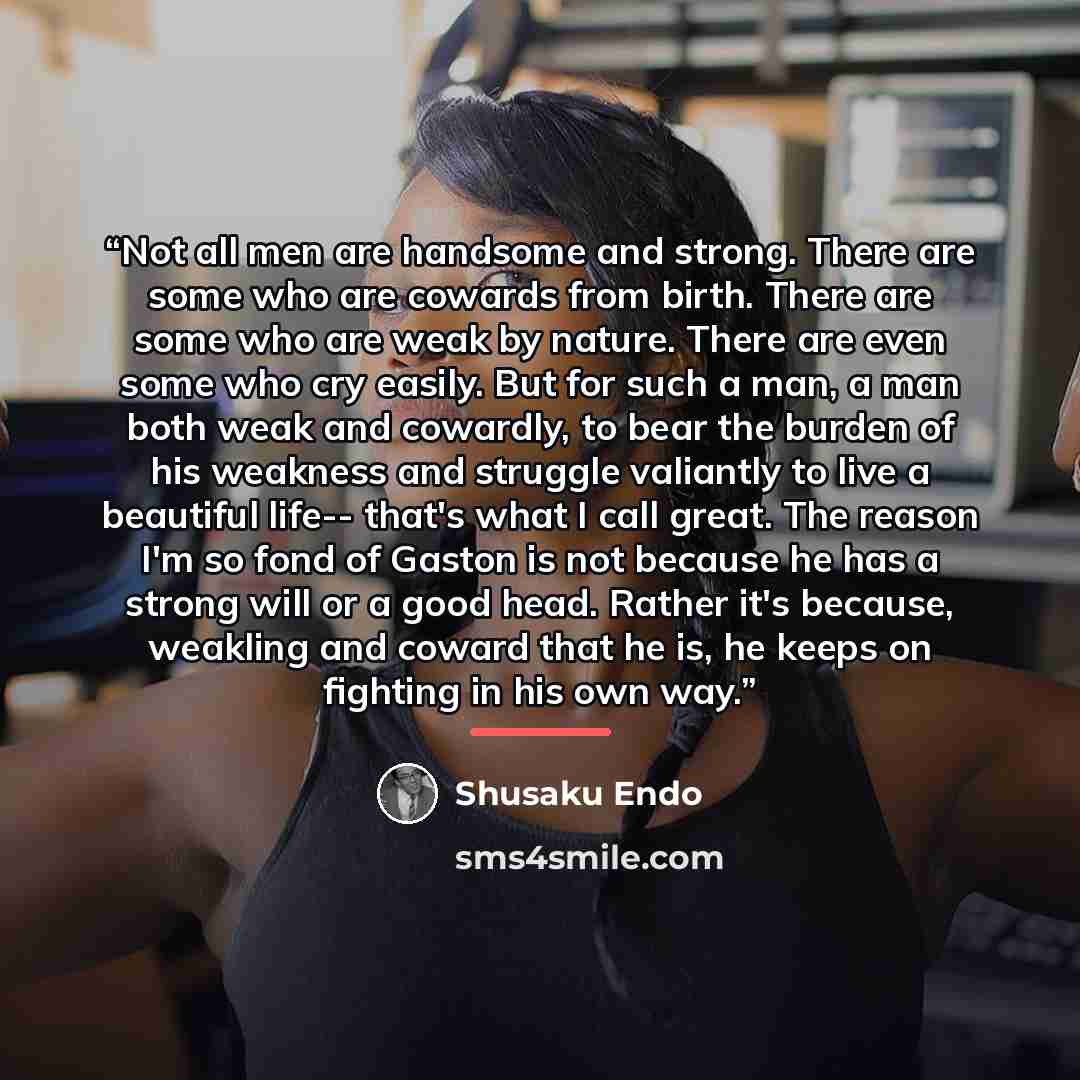 “Not all men are handsome and strong. There are some who are cowards from birth. There are some who are weak by nature. There are even some who cry easily. But for such a man, a man both weak and cowardly, to bear the burden of his weakness and struggle valiantly to live a beautiful life-- that's…” quote by Shūsaku Endō