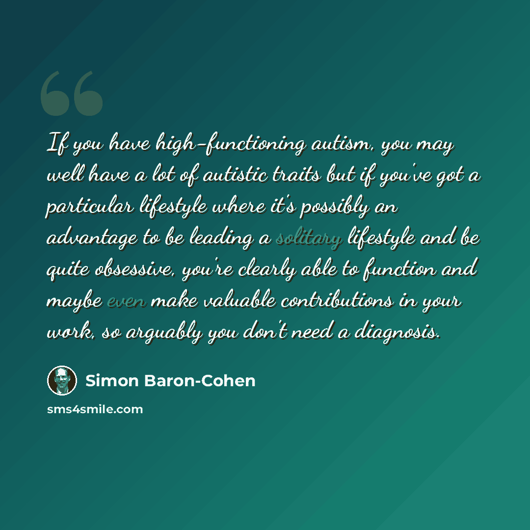 “If you have high-functioning autism, you may well have a lot of autistic traits but if you've got a particular lifestyle where it's possibly an advantage to be leading a solitary lifestyle and be quite obsessive, you're clearly able to function and maybe even make valuable contributions in your…” quote by Simon Baron-Cohen