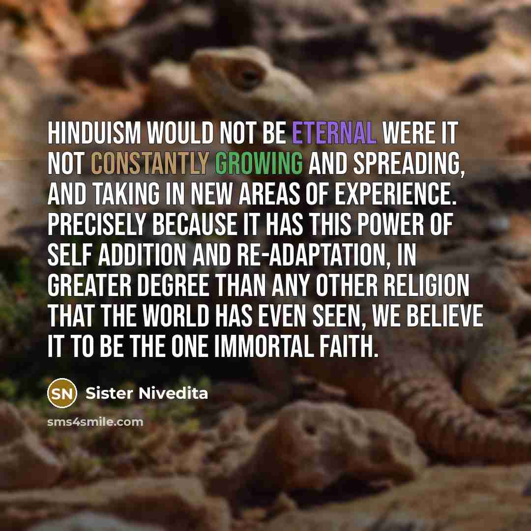 “Hinduism would not be eternal were it not constantly growing and spreading, and taking in new areas of experience. Precisely because it has this power of self addition and re-adaptation, in greater degree than any other religion that the world has even seen, we believe it to be the one immortal…” quote by Sister Nivedita