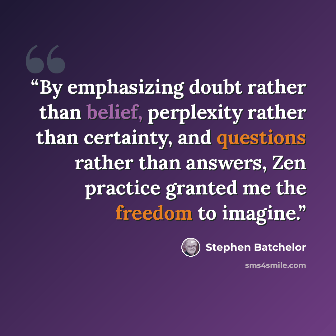 “By emphasizing doubt rather than belief, perplexity rather than certainty, and questions rather than answers, Zen practice granted me the freedom to imagine.” quote by Stephen Batchelor