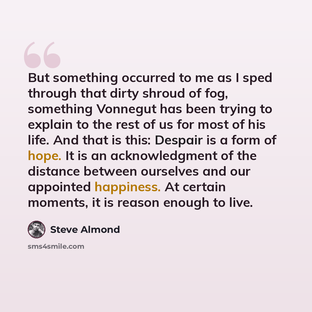“But something occurred to me as I sped through that dirty shroud of fog, something Vonnegut has been trying to explain to the rest of us for most of his life. And that is this: Despair is a form of hope. It is an acknowledgment of the distance between ourselves and our appointed happiness. At…” quote by Steve Almond