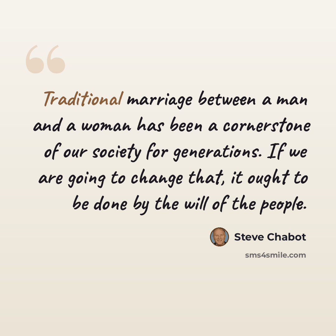 “Traditional marriage between a man and a woman has been a cornerstone of our society for generations. If we are going to change that, it ought to be done by the will of the people.” quote by Steve Chabot