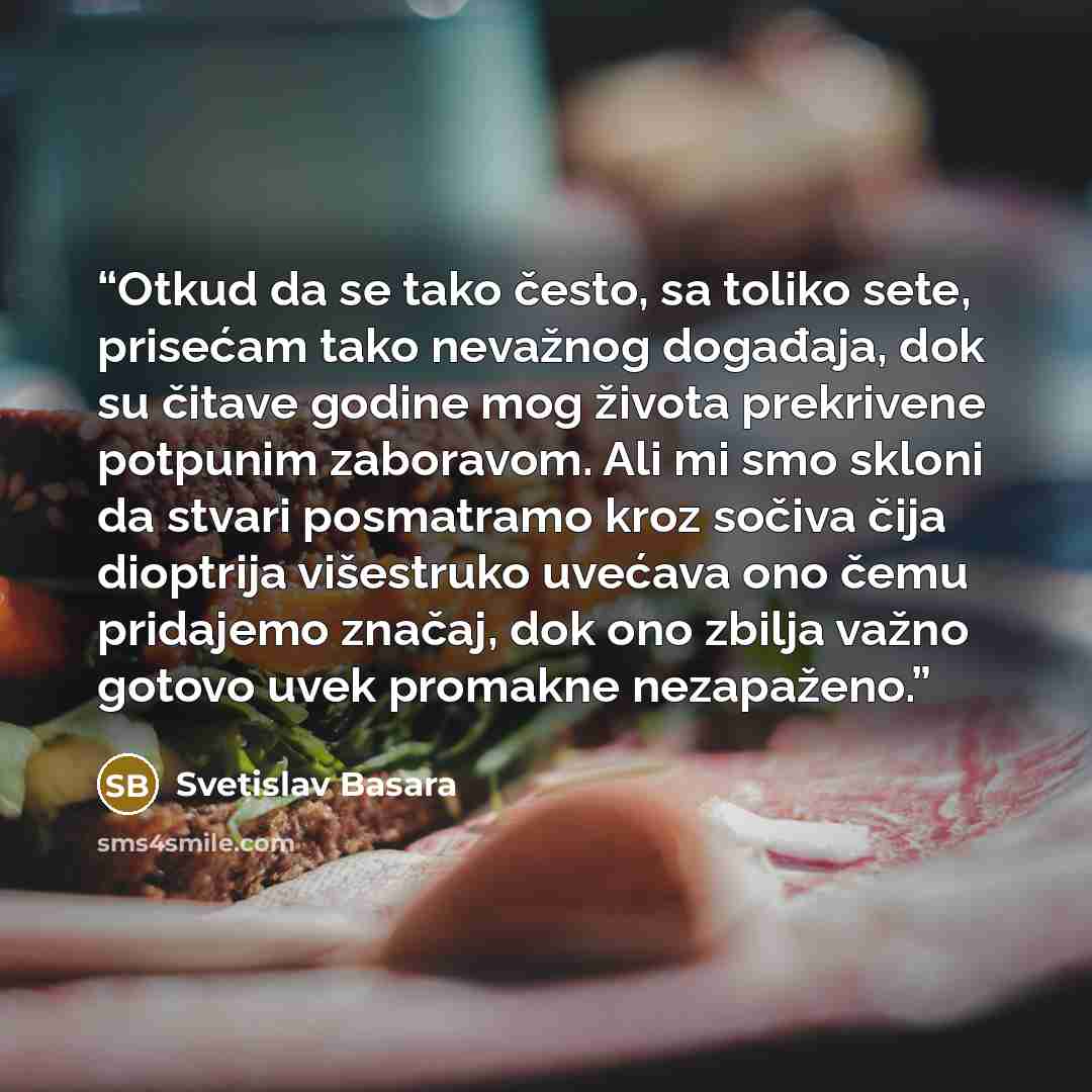 “Otkud da se tako često, sa toliko sete, prisećam tako nevažnog događaja, dok su čitave godine mog života prekrivene potpunim zaboravom. Ali mi smo skloni da stvari posmatramo kroz sočiva čija dioptrija višestruko uvećava ono čemu pridajemo značaj, dok ono zbilja važno gotovo uvek promakne…” quote by Svetislav Basara