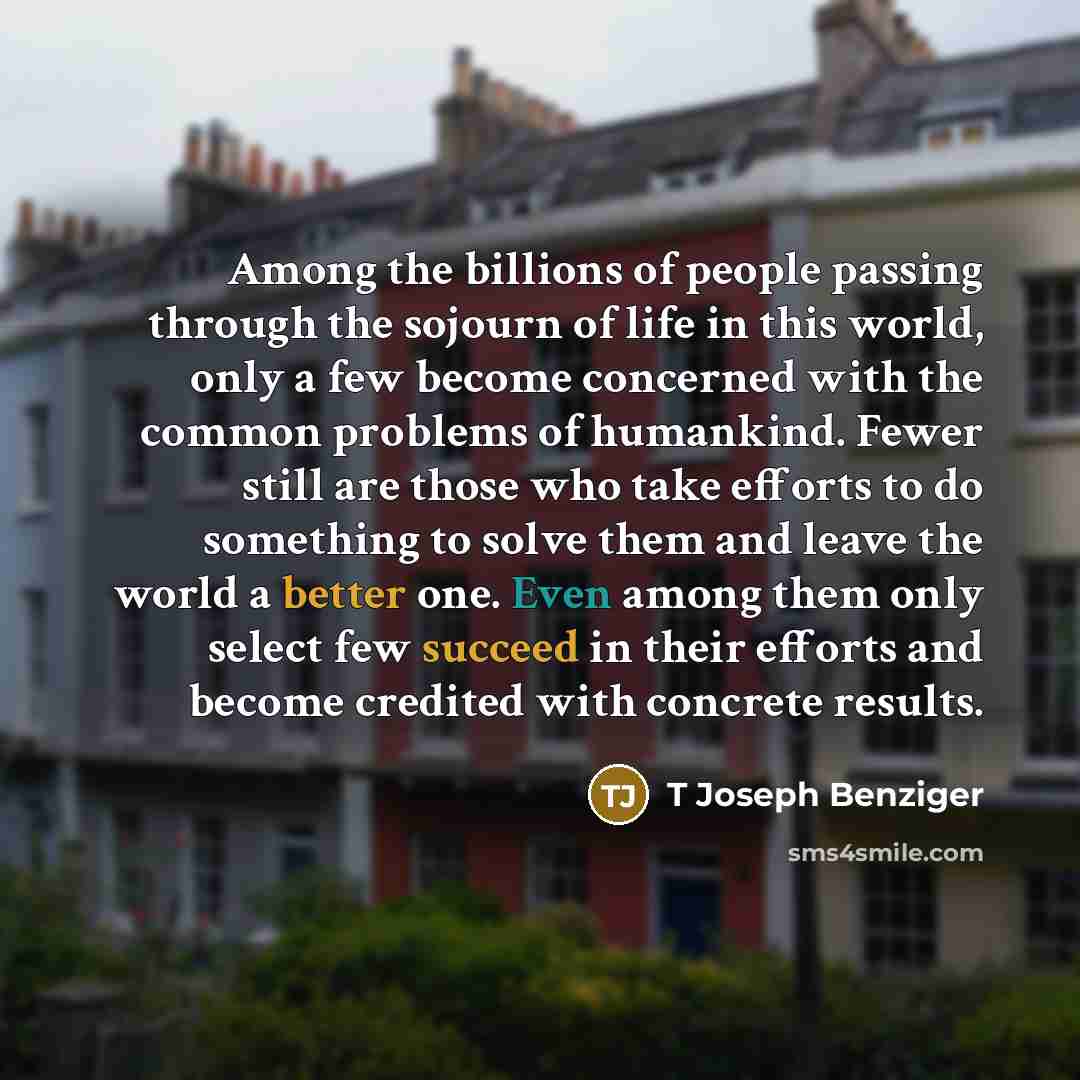 “Among the billions of people passing through the sojourn of life in this world, only a few become concerned with the common problems of humankind. Fewer still are those who take efforts to do something to solve them and leave the world a better one. Even among them only select few succeed in their…” quote by T Joseph Benziger