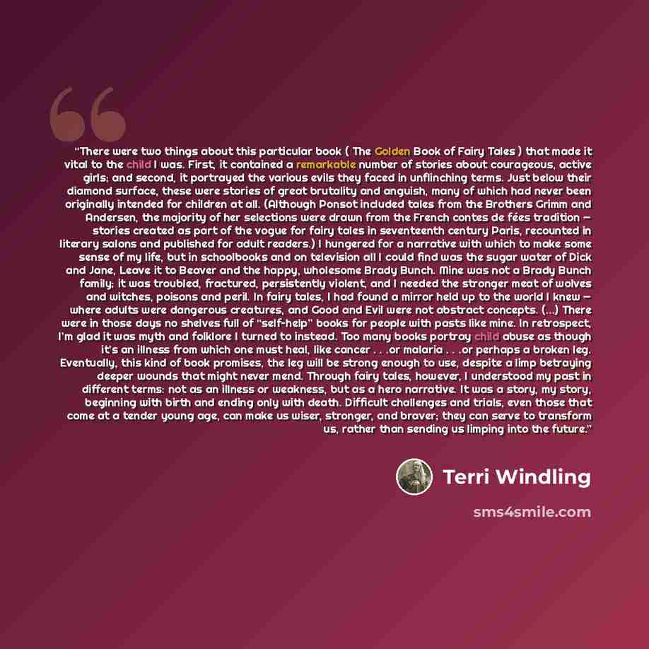 “There were two things about this particular book ( The Golden Book of Fairy Tales ) that made it vital to the child I was. First, it contained a remarkable number of stories about courageous, active girls; and second, it portrayed the various evils they faced in unflinching terms. Just below their…” quote by Terri Windling