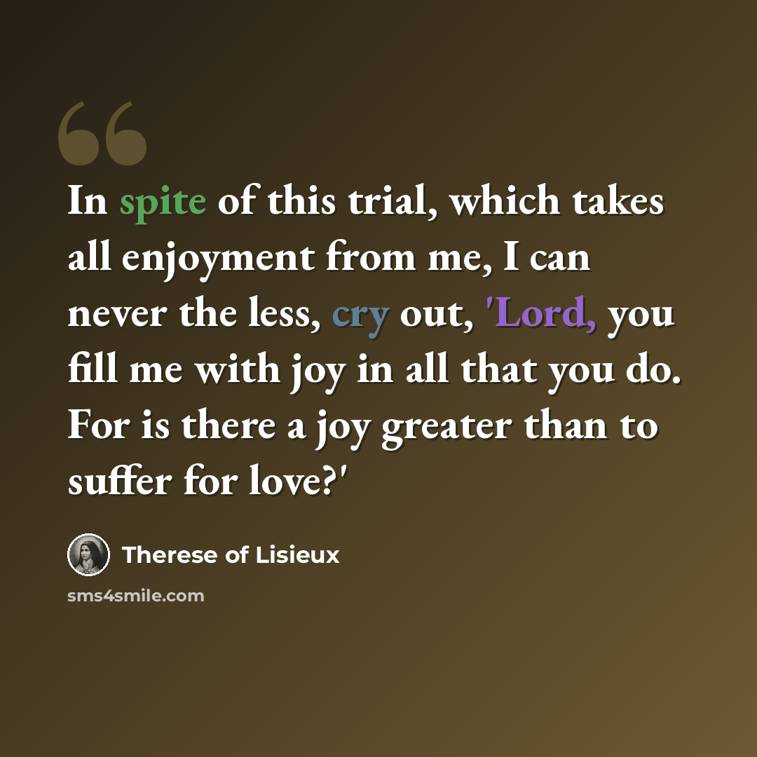 “In spite of this trial, which takes all enjoyment from me, I can never the less, cry out, 'Lord, you fill me with joy in all that you do. For is there a joy greater than to suffer for love?'” quote by Therese of Lisieux
