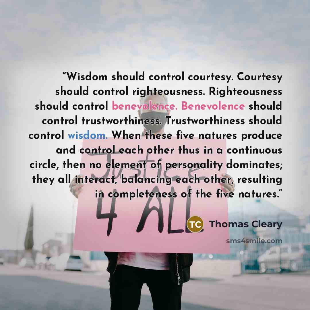 “Wisdom should control courtesy. Courtesy should control righteousness. Righteousness should control benevolence. Benevolence should control trustworthiness. Trustworthiness should control wisdom. When these five natures produce and control each other thus in a continuous circle, then no element of…” quote by Thomas Cleary