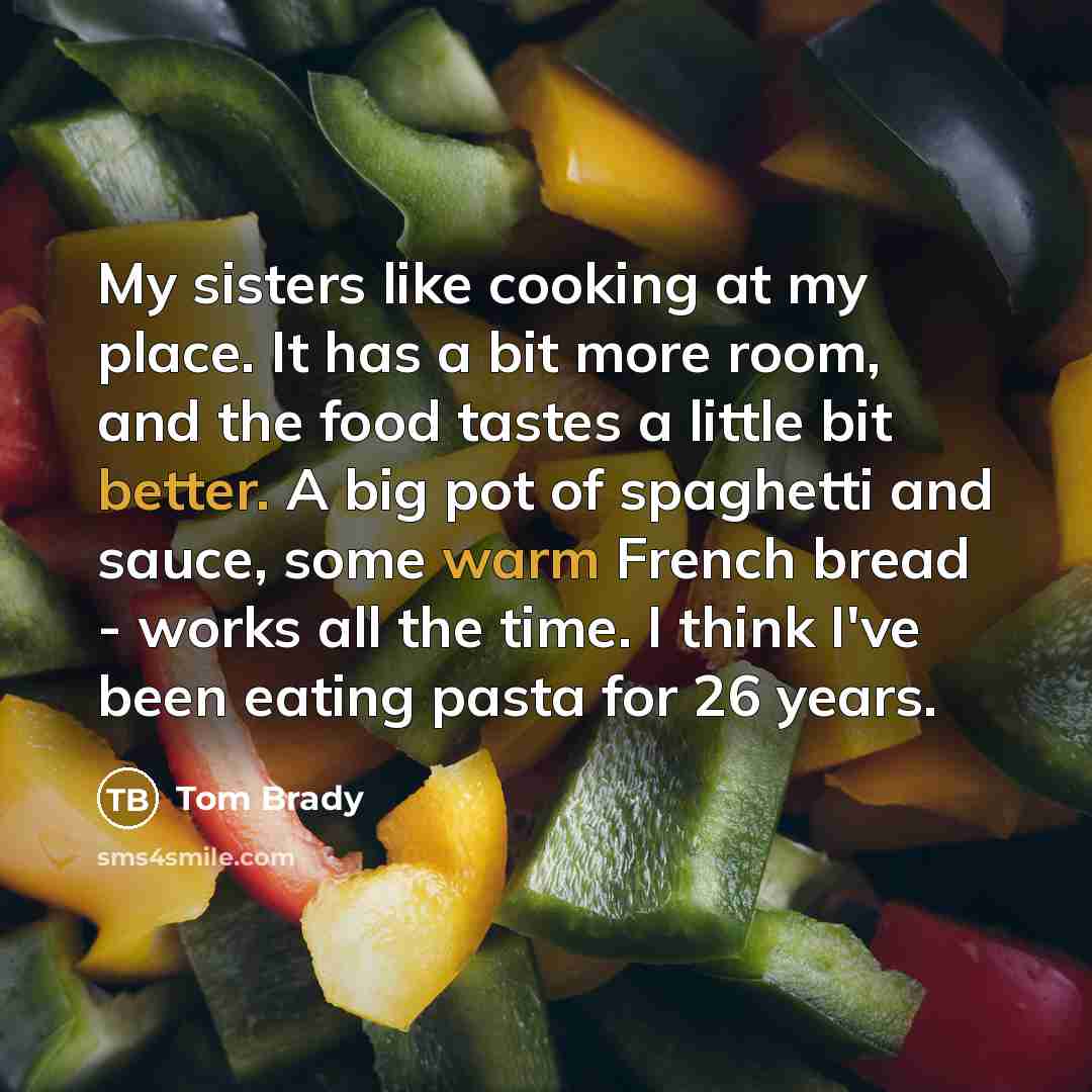 “My sisters like cooking at my place. It has a bit more room, and the food tastes a little bit better. A big pot of spaghetti and sauce, some warm French bread - works all the time. I think I've been eating pasta for 26 years.” quote by Tom Brady