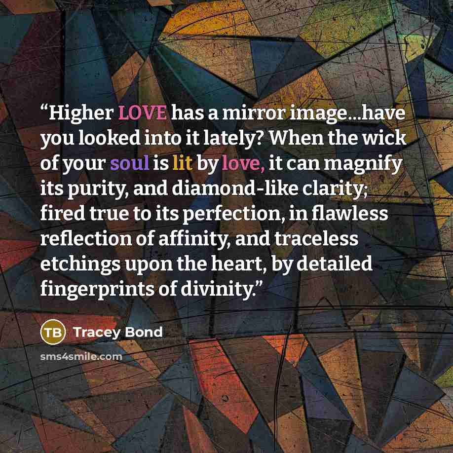“Higher LOVE has a mirror image...have you looked into it lately? When the wick of your soul is lit by love, it can magnify its purity, and diamond-like clarity; fired true to its perfection, in flawless reflection of affinity, and traceless etchings upon the heart, by detailed fingerprints of…” quote by Tracey Bond