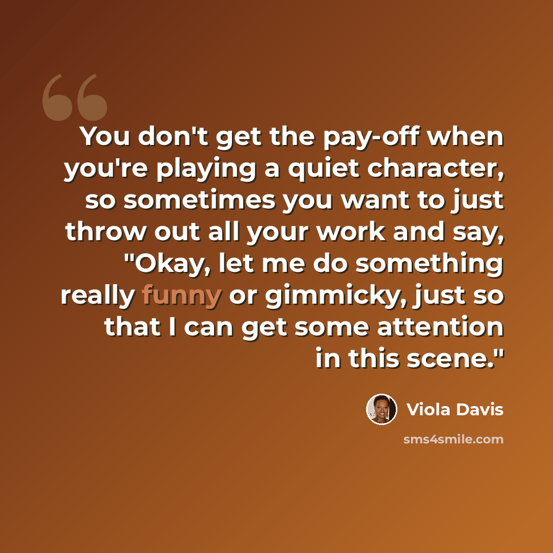 “You don't get the pay-off when you're playing a quiet character, so sometimes you want to just throw out all your work and say, "Okay, let me do something really funny or gimmicky, just so that I can get some attention in this scene."” quote by Viola Davis