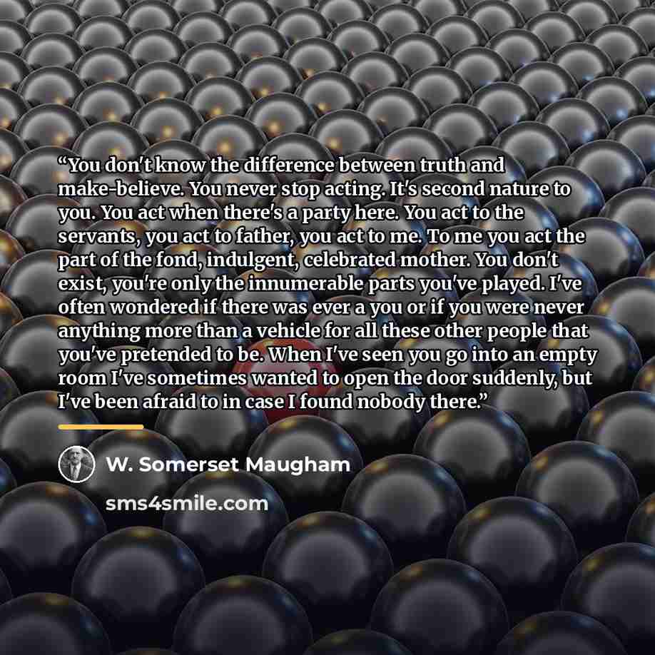 “You don't know the difference between truth and make-believe. You never stop acting. It's second nature to you. You act when there's a party here. You act to the servants, you act to father, you act to me. To me you act the part of the fond, indulgent, celebrated mother. You don't exist, you're…” quote by W. Somerset Maugham