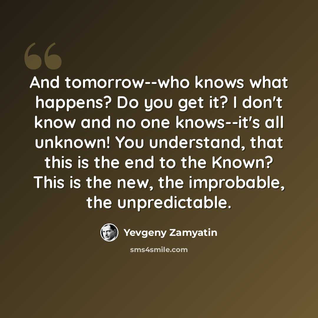 “And tomorrow--who knows what happens? Do you get it? I don't know and no one knows--it's all unknown! You understand, that this is the end to the Known? This is the new, the improbable, the unpredictable.” quote by Yevgeny Zamyatin