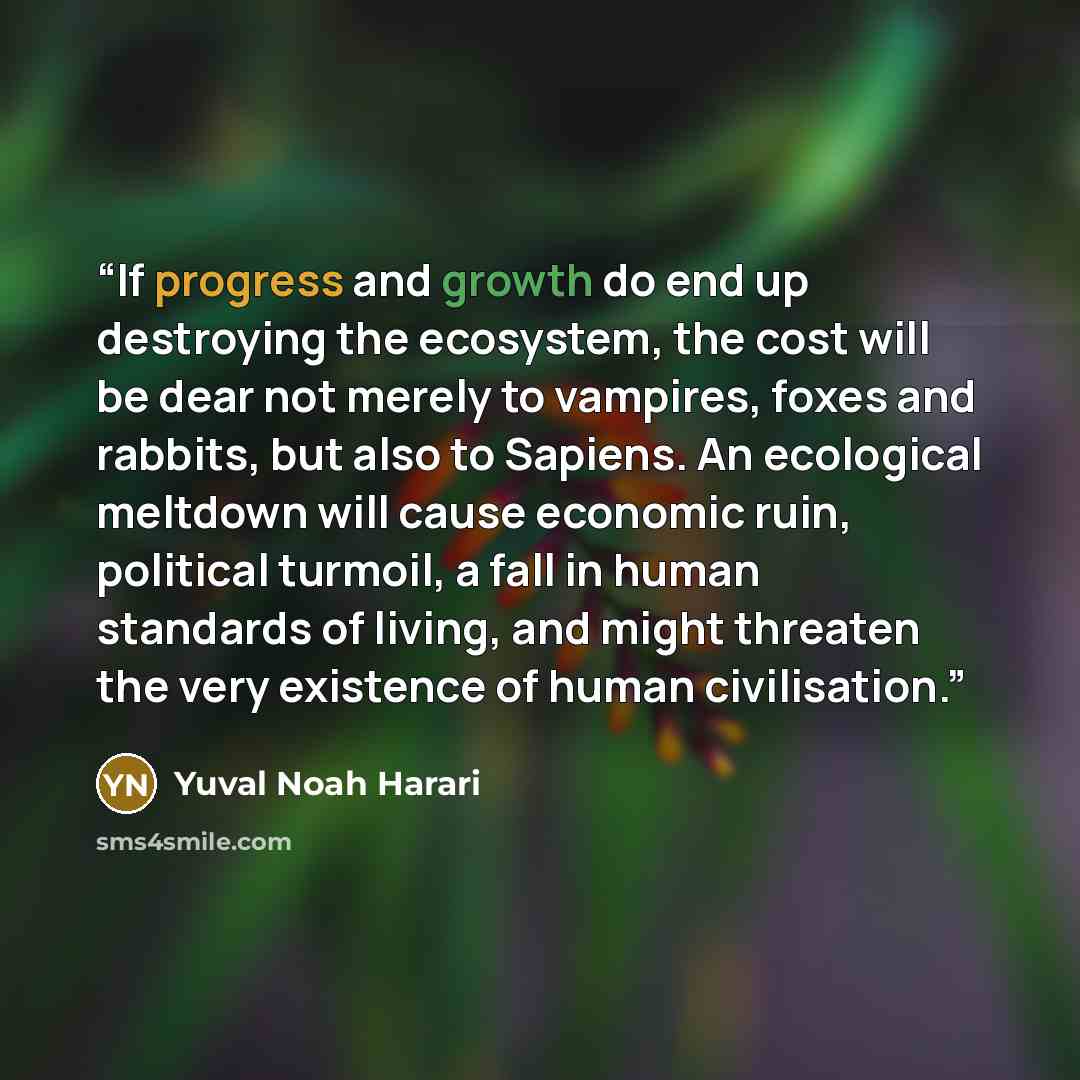 “If progress and growth do end up destroying the ecosystem, the cost will be dear not merely to vampires, foxes and rabbits, but also to Sapiens. An ecological meltdown will cause economic ruin, political turmoil, a fall in human standards of living, and might threaten the very existence of human…” quote by Yuval Noah Harari
