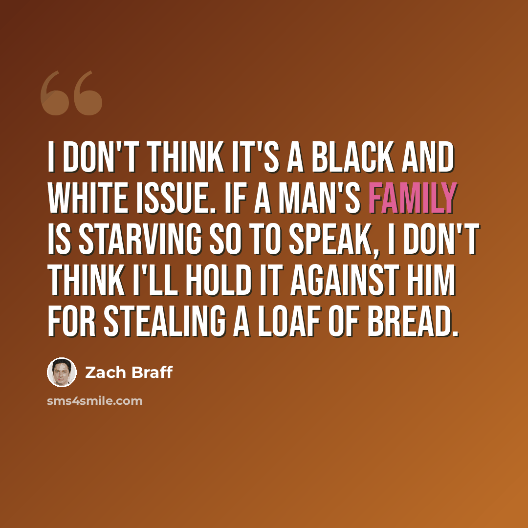 “I don't think it's a black and white issue. If a man's family is starving so to speak, I don't think I'll hold it against him for stealing a loaf of bread.” quote by Zach Braff