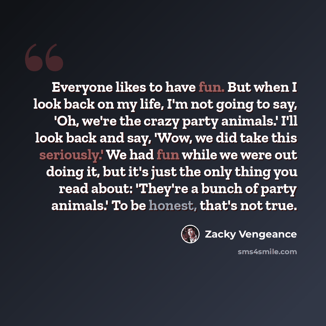 “Everyone likes to have fun. But when I look back on my life, I'm not going to say, 'Oh, we're the crazy party animals.' I'll look back and say, 'Wow, we did take this seriously.' We had fun while we were out doing it, but it's just the only thing you read about: 'They're a bunch of party animals.'…” quote by Zacky Vengeance