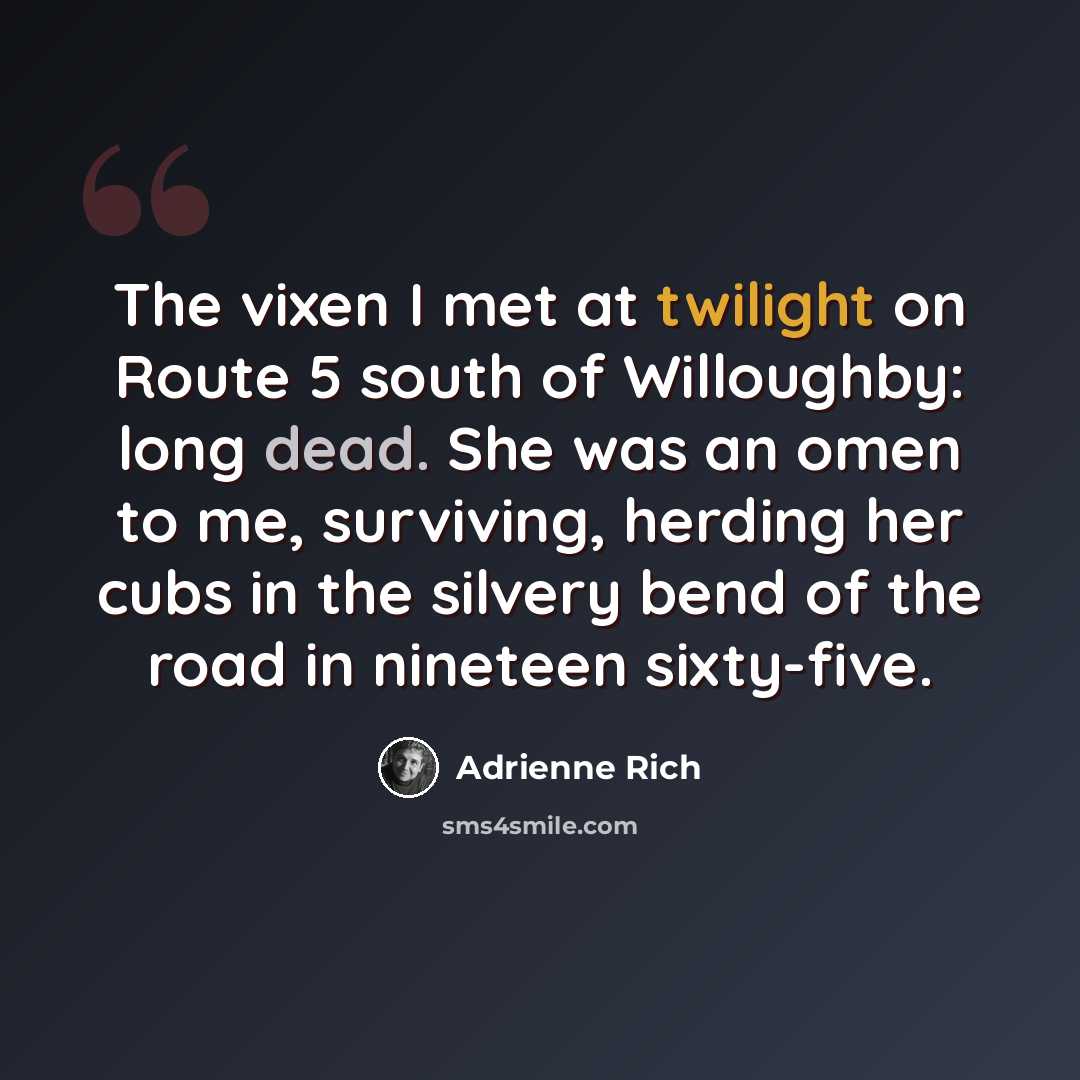 “The vixen I met at twilight on Route 5 south of Willoughby: long dead. She was an omen to me, surviving, herding her cubs in the silvery bend of the road in nineteen sixty-five.” quote by Adrienne Rich