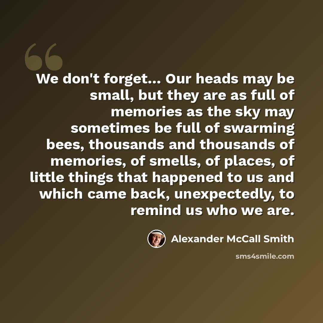 “We don't forget… Our heads may be small, but they are as full of memories as the sky may sometimes be full of swarming bees, thousands and thousands of memories, of smells, of places, of little things that happened to us and which came back, unexpectedly, to remind us who we are.” quote by Alexander McCall Smith