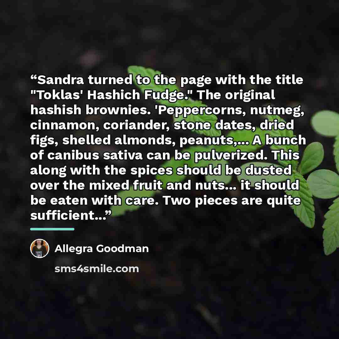 “Sandra turned to the page with the title "Toklas' Hashich Fudge." The original hashish brownies. 'Peppercorns, nutmeg, cinnamon, coriander, stone dates, dried figs, shelled almonds, peanuts,... A bunch of canibus sativa can be pulverized. This along with the spices should be dusted over the mixed…” quote by Allegra Goodman