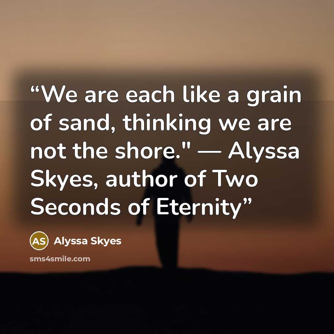 “We are each like a grain of sand, thinking we are not the shore." — Alyssa Skyes, author of Two Seconds of Eternity” quote by Alyssa Skyes