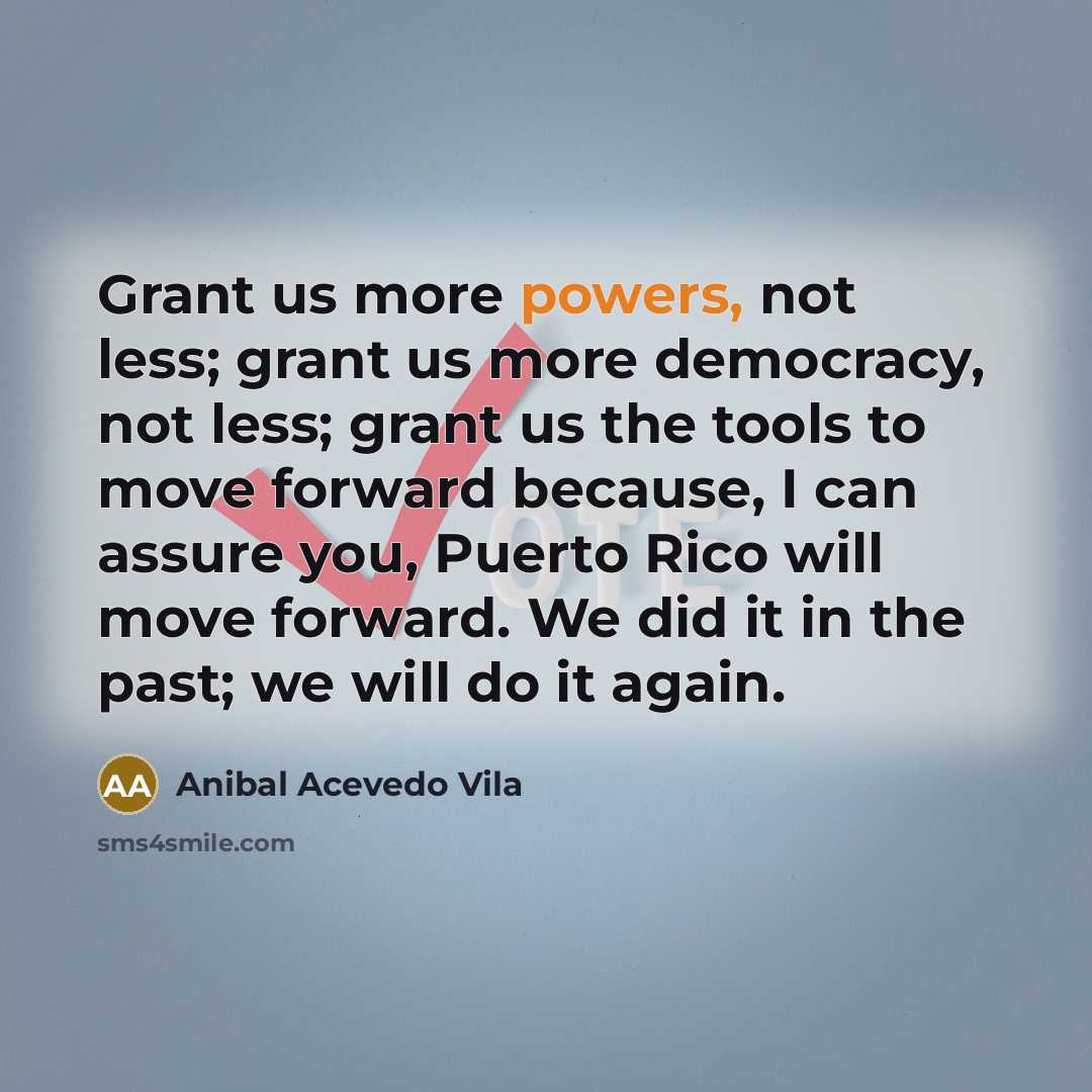 “Grant us more powers, not less; grant us more democracy, not less; grant us the tools to move forward because, I can assure you, Puerto Rico will move forward. We did it in the past; we will do it again.” quote by Anibal Acevedo Vila