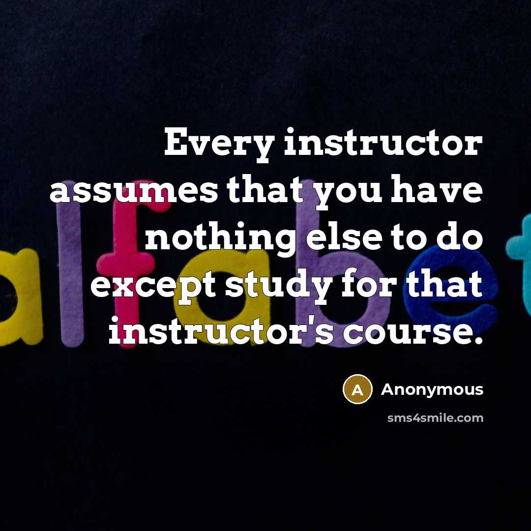 “Every instructor assumes that you have nothing else to do except study for that instructor's course.” quote by Anonymous
