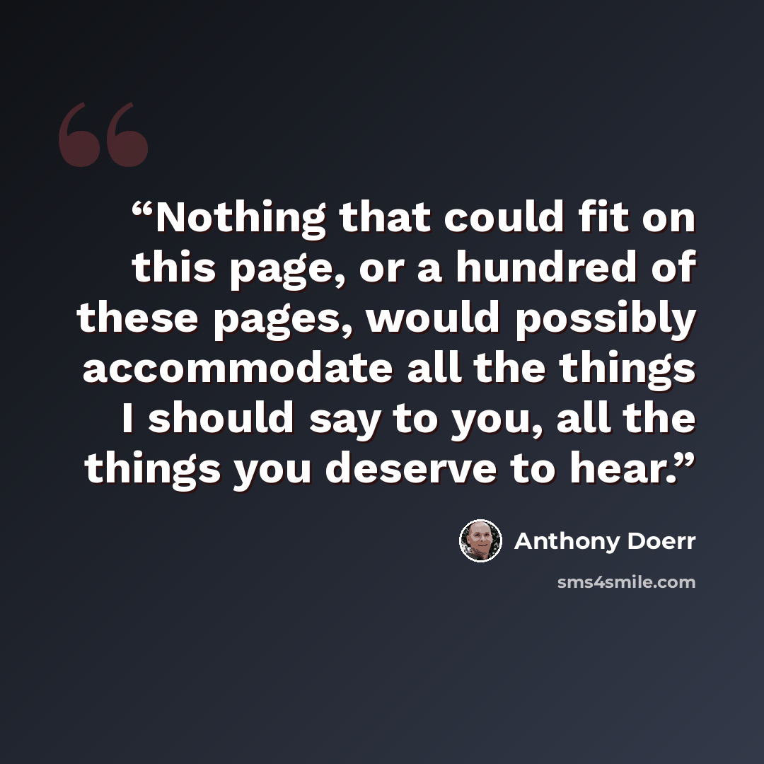 “Nothing that could fit on this page, or a hundred of these pages, would possibly accommodate all the things I should say to you, all the things you deserve to hear.” quote by Anthony Doerr