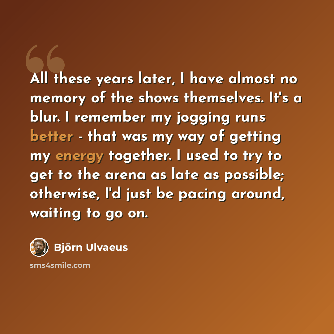 “All these years later, I have almost no memory of the shows themselves. It's a blur. I remember my jogging runs better - that was my way of getting my energy together. I used to try to get to the arena as late as possible; otherwise, I'd just be pacing around, waiting to go on.” quote by Bjorn Ulvaeus