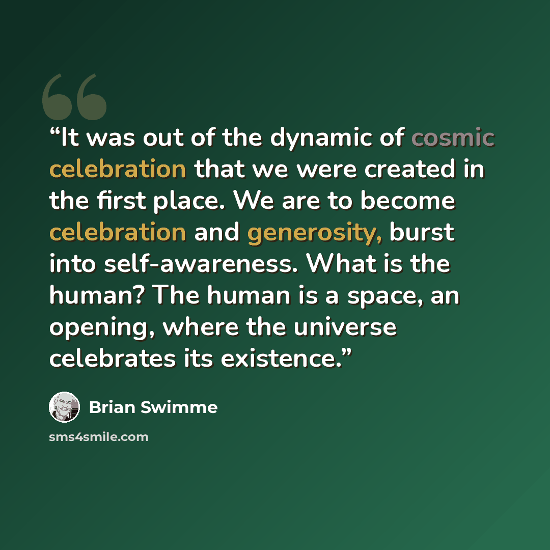 “It was out of the dynamic of cosmic celebration that we were created in the first place. We are to become celebration and generosity, burst into self-awareness. What is the human? The human is a space, an opening, where the universe celebrates its existence.” quote by Brian Swimme