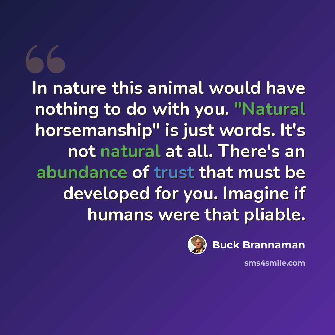 “In nature this animal would have nothing to do with you. "Natural horsemanship" is just words. It's not natural at all. There's an abundance of trust that must be developed for you. Imagine if humans were that pliable.” quote by Buck Brannaman