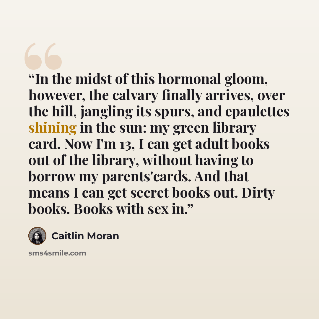 “In the midst of this hormonal gloom, however, the calvary finally arrives, over the hill, jangling its spurs, and epaulettes shining in the sun: my green library card. Now I'm 13, I can get adult books out of the library, without having to borrow my parents'cards. And that means I can get secret…” quote by Caitlin Moran