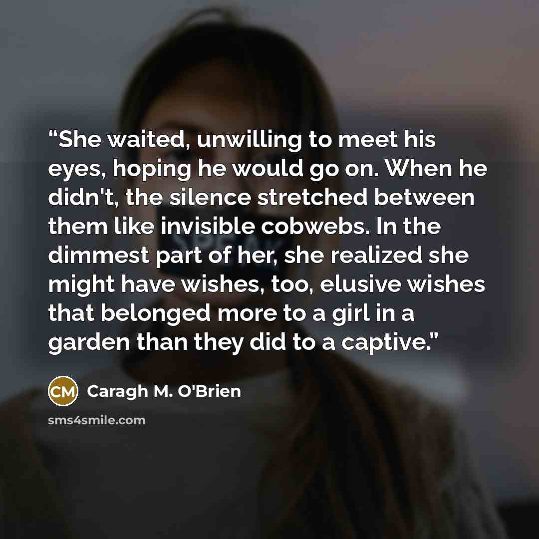 “She waited, unwilling to meet his eyes, hoping he would go on. When he didn't, the silence stretched between them like invisible cobwebs. In the dimmest part of her, she realized she might have wishes, too, elusive wishes that belonged more to a girl in a garden than they did to a captive.” quote by Caragh M. O'Brien