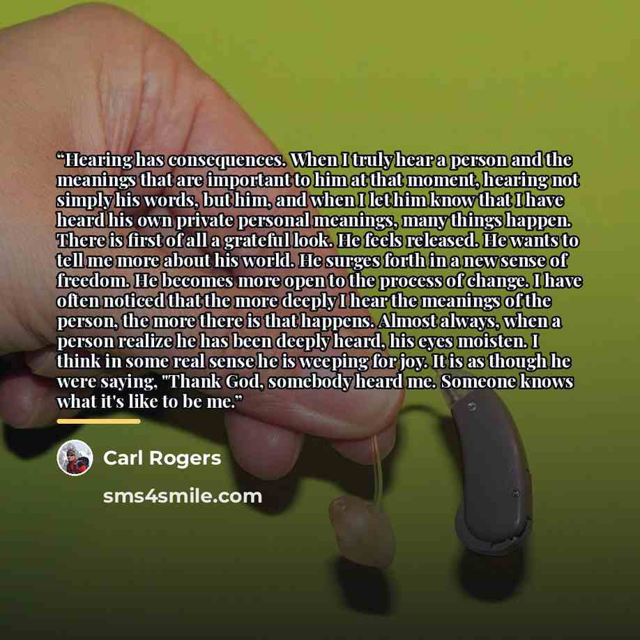 “Hearing has consequences. When I truly hear a person and the meanings that are important to him at that moment, hearing not simply his words, but him, and when I let him know that I have heard his own private personal meanings, many things happen. There is first of all a grateful look. He feels…” quote by Carl Rogers