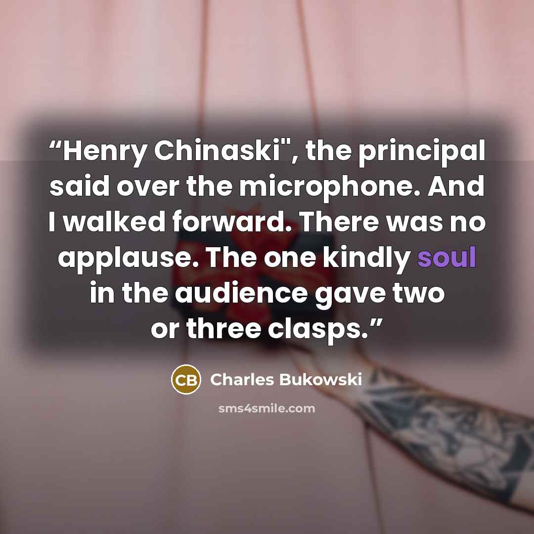 “Henry Chinaski", the principal said over the microphone. And I walked forward. There was no applause. The one kindly soul in the audience gave two or three clasps.” quote by Charles Bukowski