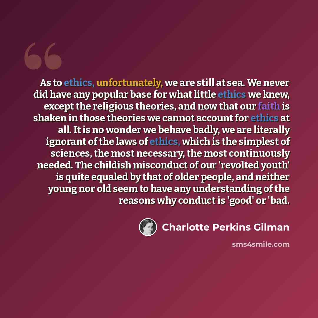 “As to ethics, unfortunately, we are still at sea. We never did have any popular base for what little ethics we knew, except the religious theories, and now that our faith is shaken in those theories we cannot account for ethics at all. It is no wonder we behave badly, we are literally ignorant of…” quote by Charlotte Perkins Gilman