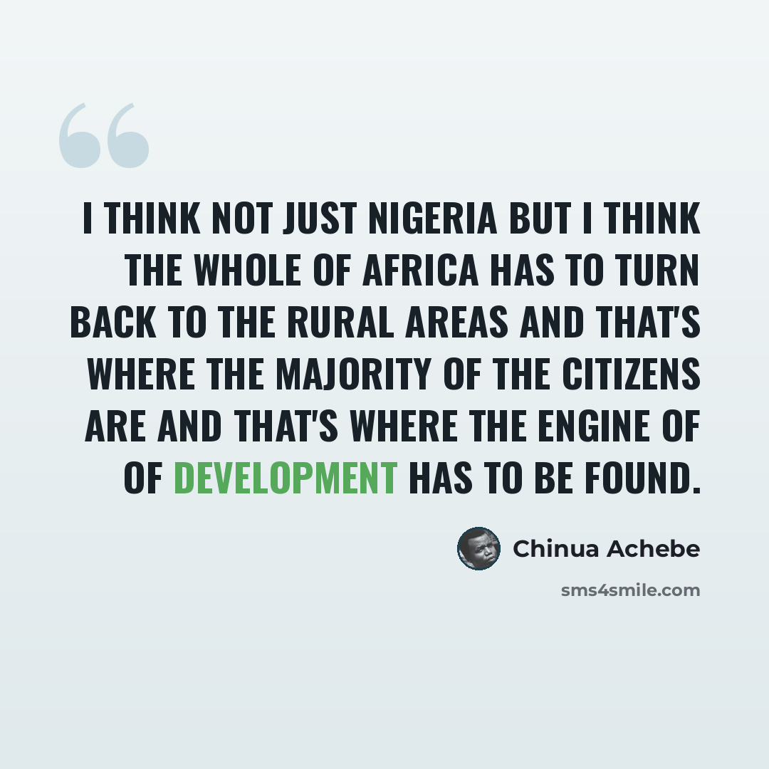 “I think not just Nigeria but I think the whole of Africa has to turn back to the rural areas and that's where the majority of the citizens are and that's where the engine of of development has to be found.” quote by Chinua Achebe