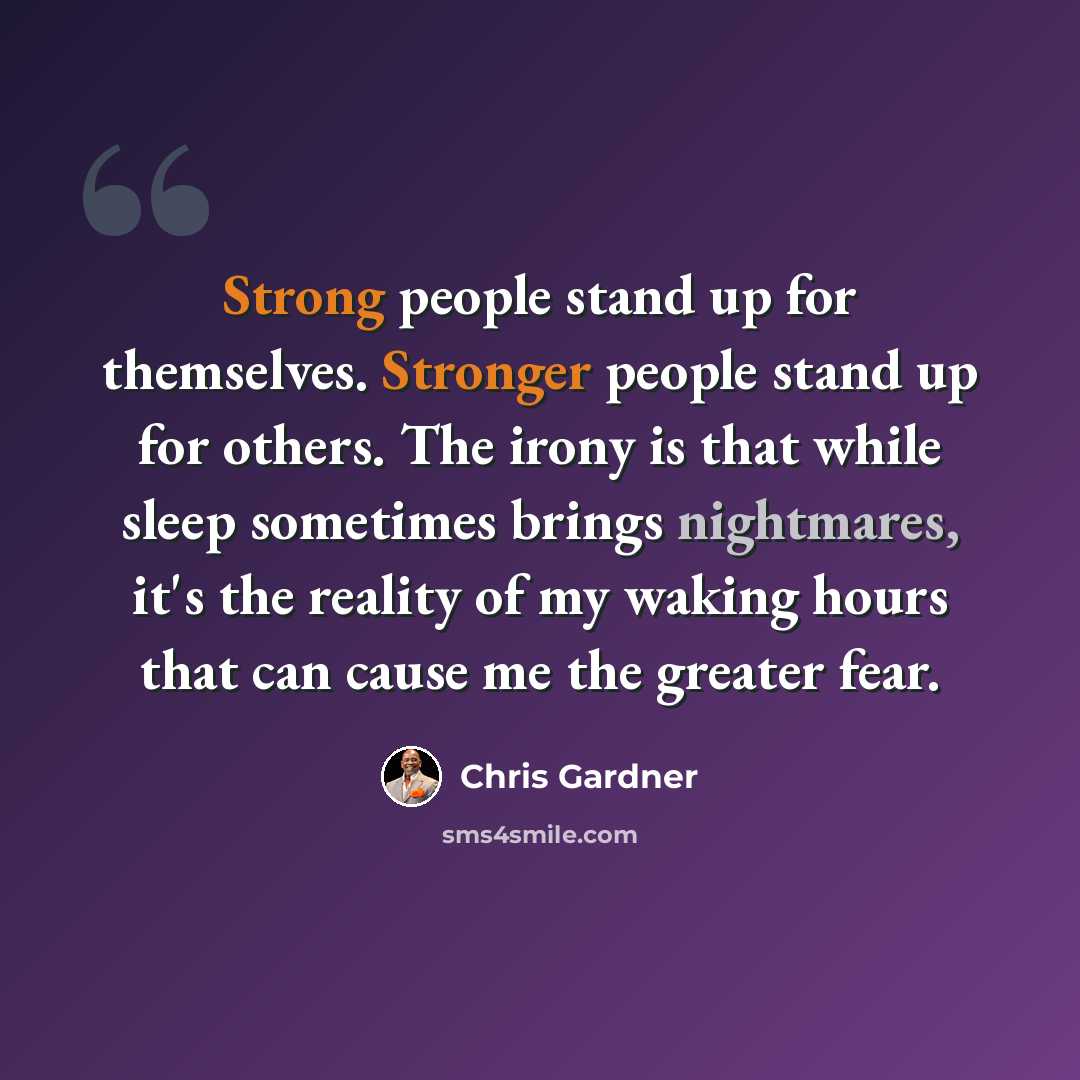 “Strong people stand up for themselves. Stronger people stand up for others. The irony is that while sleep sometimes brings nightmares, it's the reality of my waking hours that can cause me the greater fear.” quote by Chris Gardner