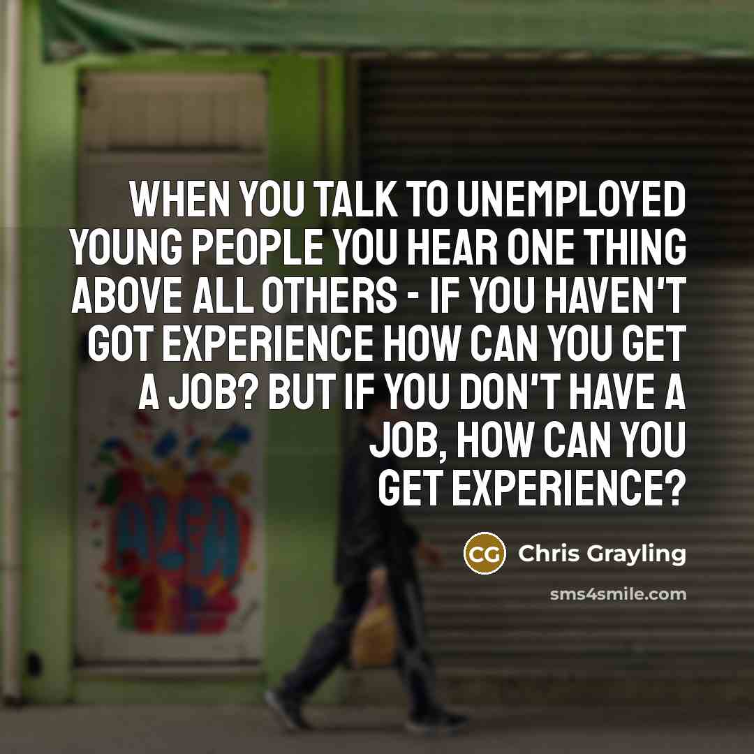 “When you talk to unemployed young people you hear one thing above all others - if you haven't got experience how can you get a job? But if you don't have a job, how can you get experience?” quote by Chris Grayling