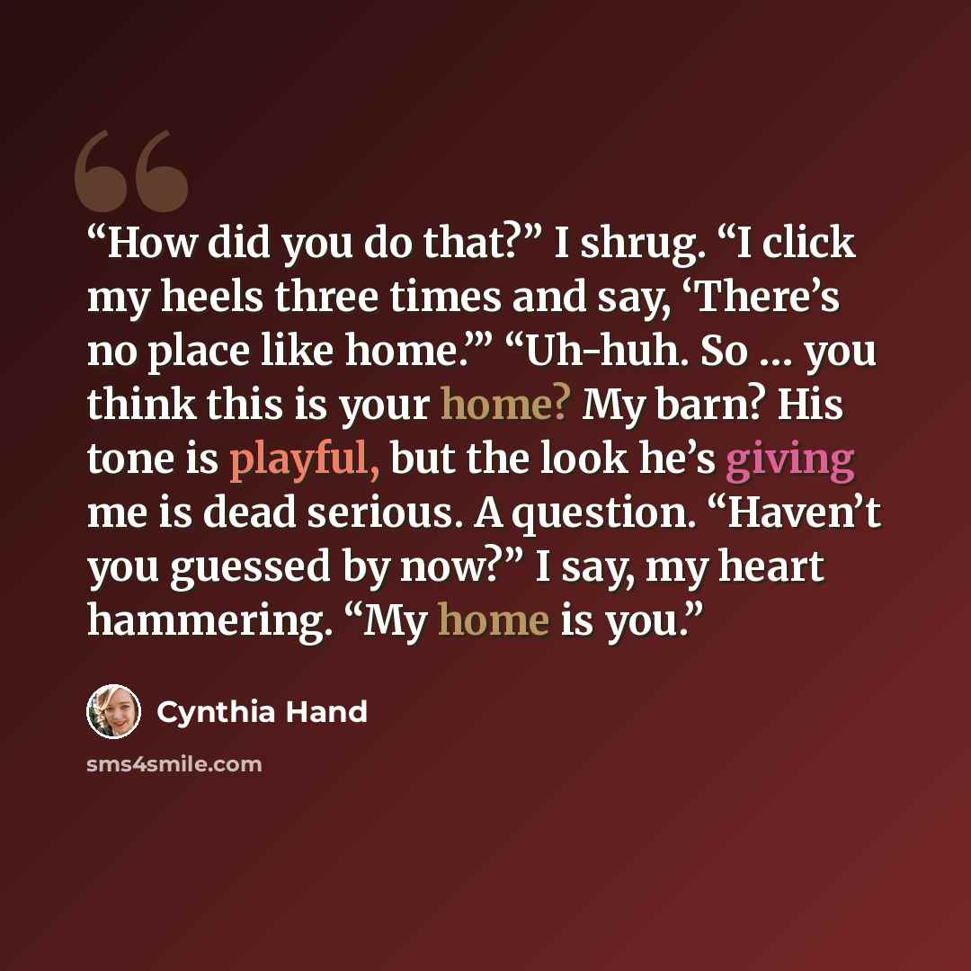 “How did you do that?” I shrug. “I click my heels three times and say, ‘There’s no place like home.’” “Uh-huh. So … you think this is your home? My barn? His tone is playful, but the look he’s giving me is dead serious. A question. “Haven’t you guessed by now?” I say, my heart hammering. “My home…” quote by Cynthia Hand