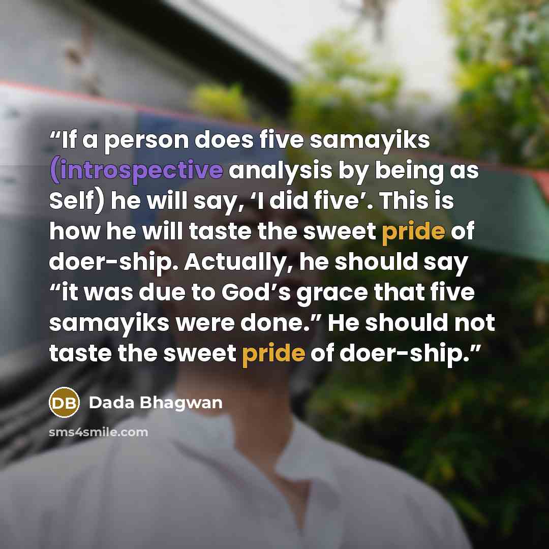 “If a person does five samayiks (introspective analysis by being as Self) he will say, ‘I did five’. This is how he will taste the sweet pride of doer-ship. Actually, he should say “it was due to God’s grace that five samayiks were done.” He should not taste the sweet pride of doer-ship.” quote by Dada Bhagwan