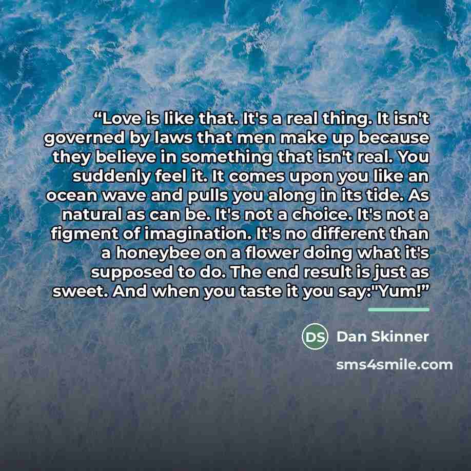 “Love is like that. It's a real thing. It isn't governed by laws that men make up because they believe in something that isn't real. You suddenly feel it. It comes upon you like an ocean wave and pulls you along in its tide. As natural as can be. It's not a choice. It's not a figment of…” quote by Dan Skinner