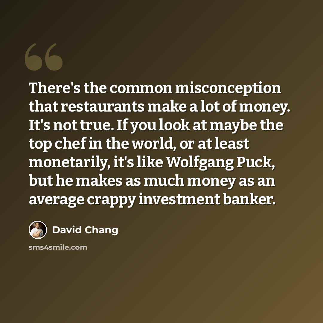 “There's the common misconception that restaurants make a lot of money. It's not true. If you look at maybe the top chef in the world, or at least monetarily, it's like Wolfgang Puck, but he makes as much money as an average crappy investment banker.” quote by David Chang