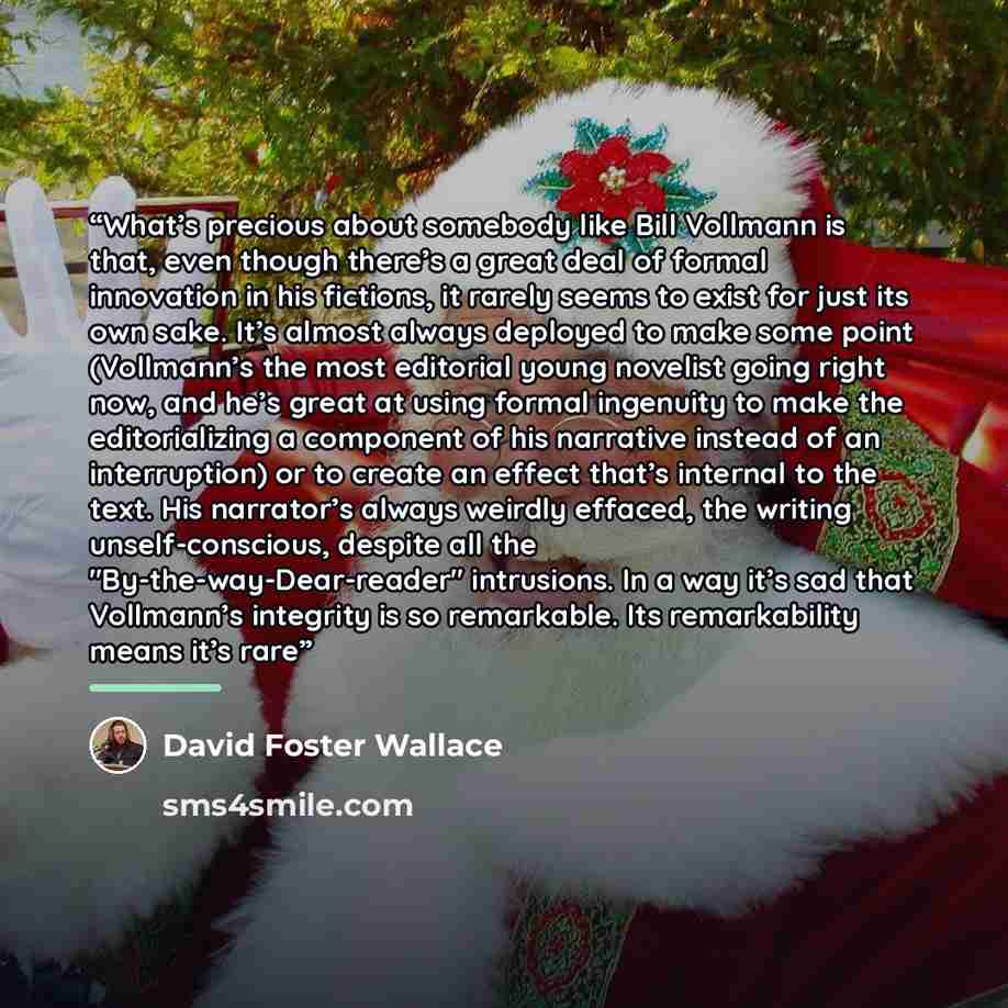 “What’s precious about somebody like Bill Vollmann is that, even though there’s a great deal of formal innovation in his fictions, it rarely seems to exist for just its own sake. It’s almost always deployed to make some point (Vollmann’s the most editorial young novelist going right now, and he’s…” quote by David Foster Wallace