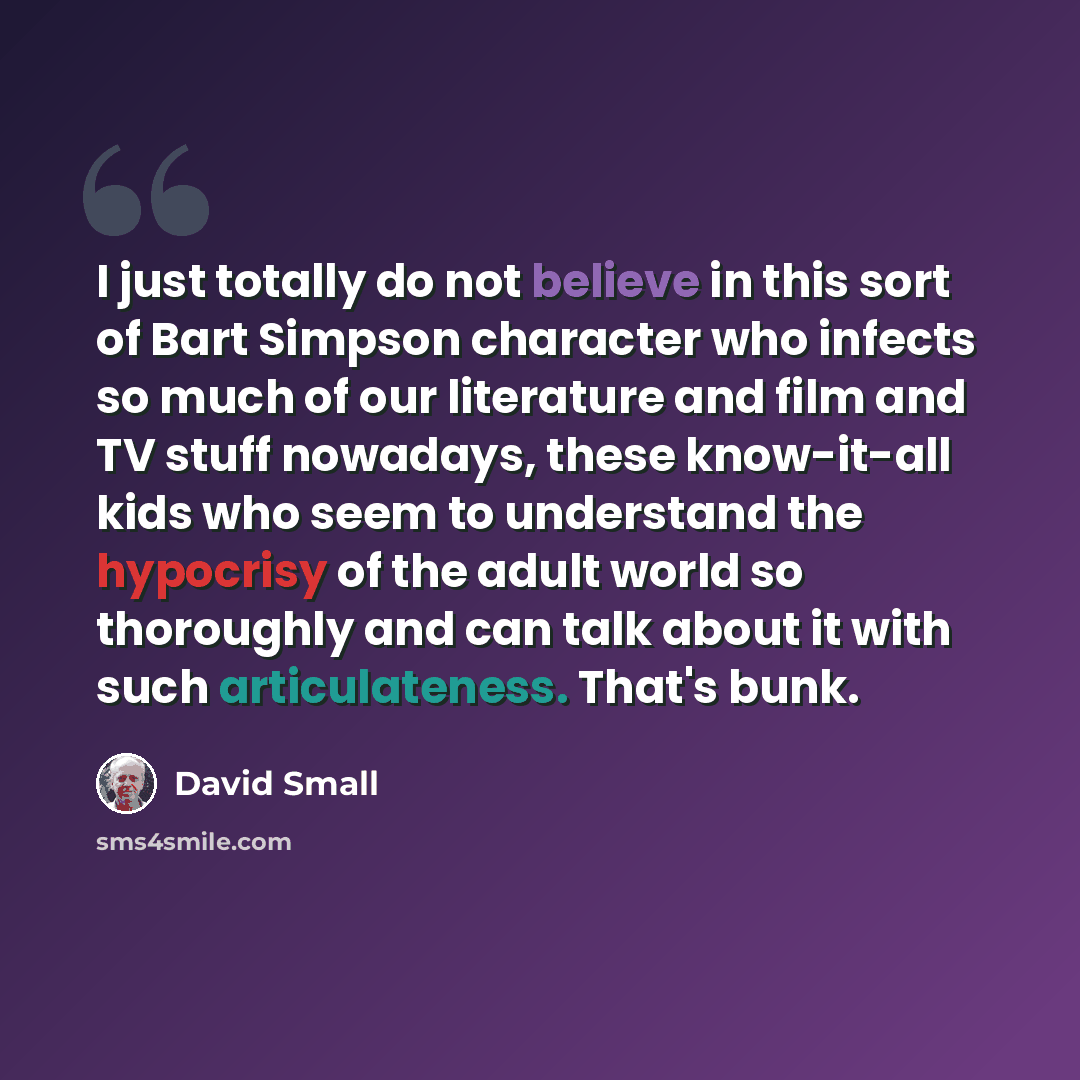 “I just totally do not believe in this sort of Bart Simpson character who infects so much of our literature and film and TV stuff nowadays, these know-it-all kids who seem to understand the hypocrisy of the adult world so thoroughly and can talk about it with such articulateness. That's bunk.” quote by David Small