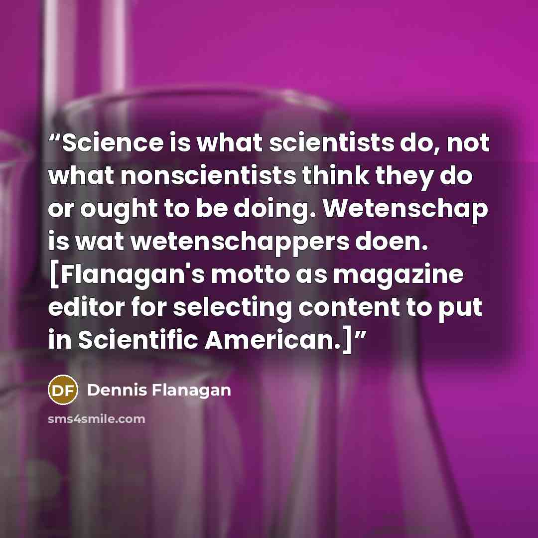 “Science is what scientists do, not what nonscientists think they do or ought to be doing. Wetenschap is wat wetenschappers doen. [Flanagan's motto as magazine editor for selecting content to put in Scientific American.]” quote by Dennis Flanagan
