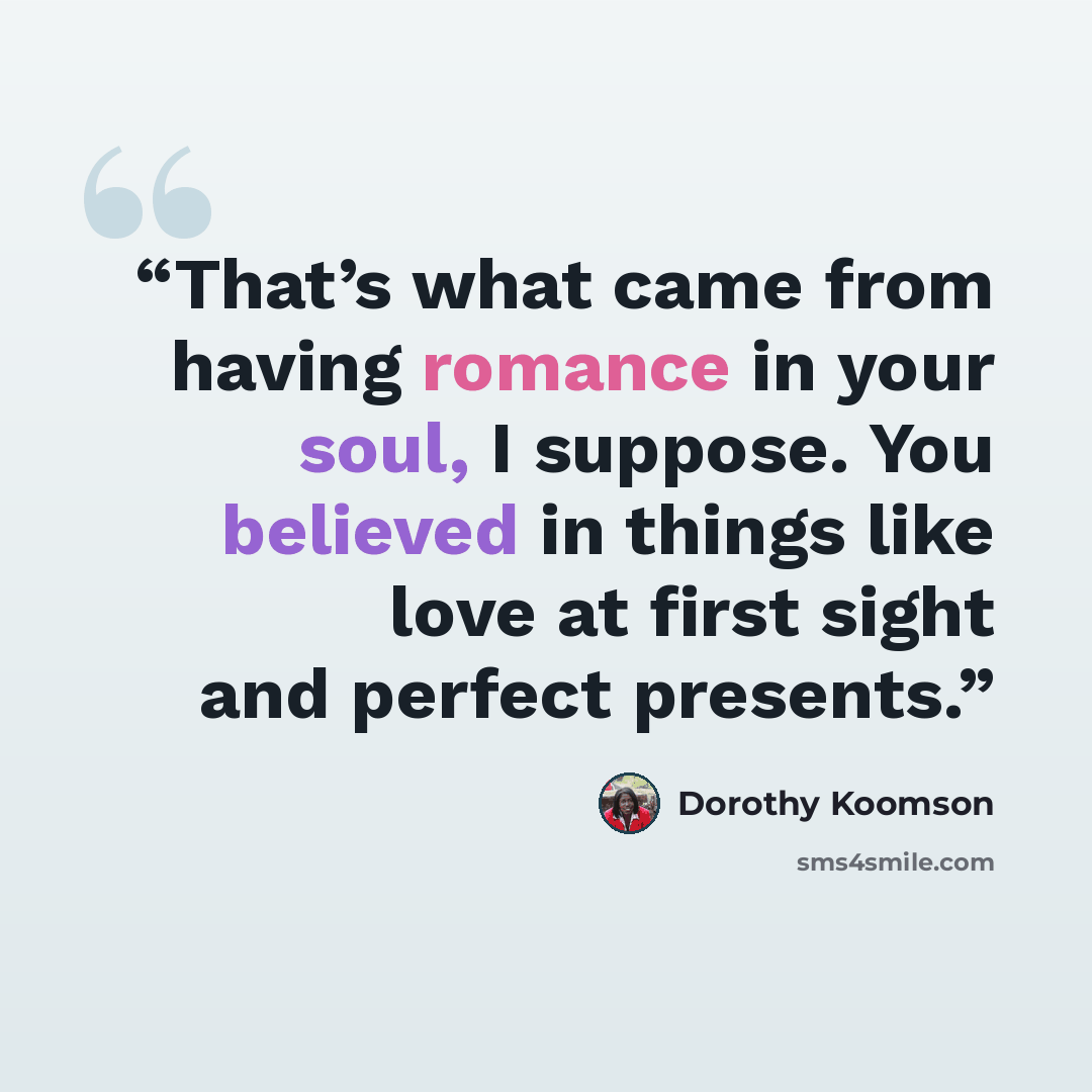 “That’s what came from having romance in your soul, I suppose. You believed in things like love at first sight and perfect presents.” quote by Dorothy Koomson