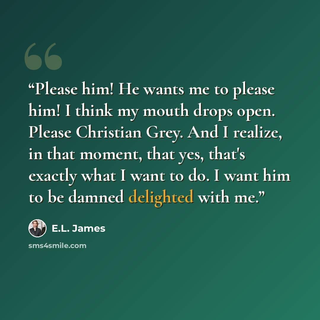 “Please him! He wants me to please him! I think my mouth drops open. Please Christian Grey. And I realize, in that moment, that yes, that's exactly what I want to do. I want him to be damned delighted with me.” quote by E.L. James